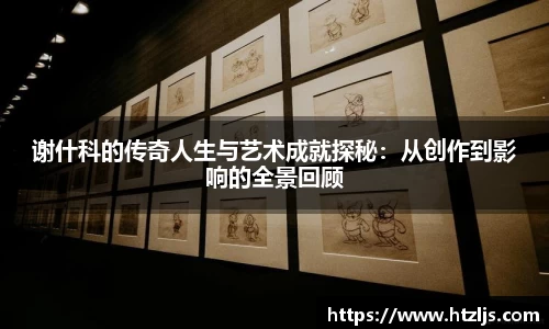 谢什科的传奇人生与艺术成就探秘：从创作到影响的全景回顾